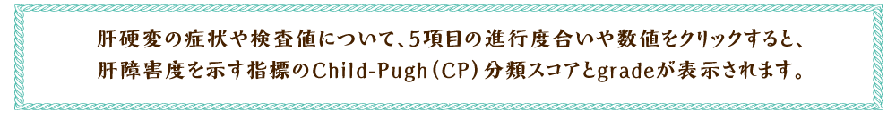 肝硬変の症状や検査値について、5項目の進行度合いや数値をクリックすると、肝
障害度を示す指標のChild-Pugh（CP）分類スコアとgradeが表示されます。