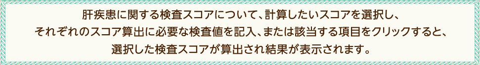 肝疾患に関する検査スコアについて、計算したいスコアを選択し、それぞれのスコア算出に必要な検査値を記入、または該当する項目をクリックすると、選択した検査スコアが算出され結果が表示されます。